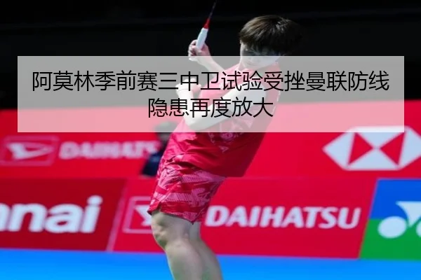 阿莫林季前赛三中卫试验受挫曼联防线隐患再度放大